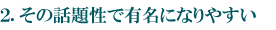 2.その話題性で有名になりやすい