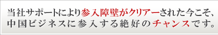 当社サポートにより参入障壁がクリアーされた今こそ、中国ビジネスに参入する絶好のチャンスです。